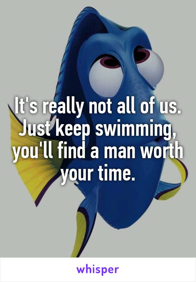It's really not all of us. Just keep swimming, you'll find a man worth your time.