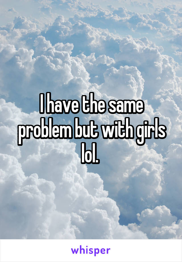 I have the same problem but with girls lol. 