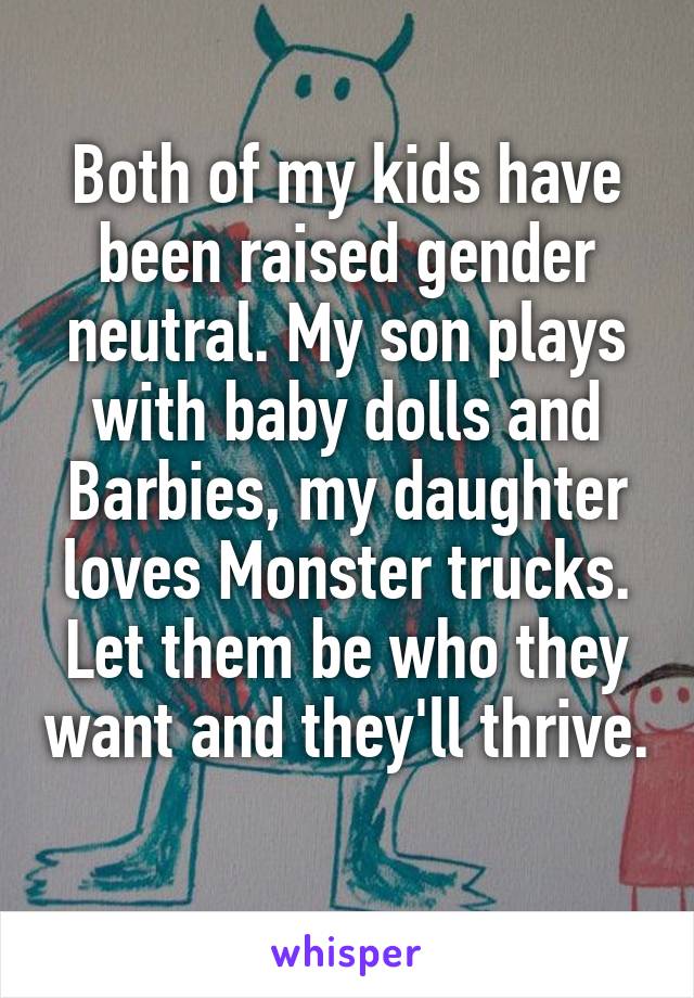 Both of my kids have been raised gender neutral. My son plays with baby dolls and Barbies, my daughter loves Monster trucks. Let them be who they want and they'll thrive. 