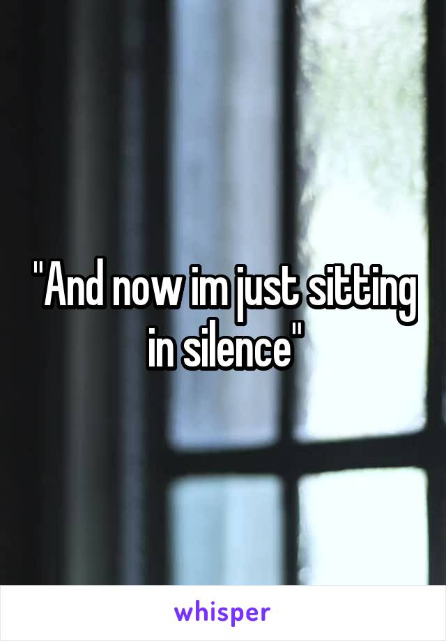 "And now im just sitting in silence"