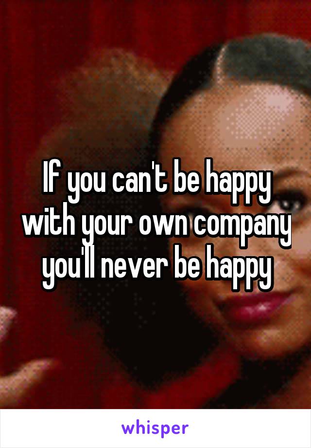 If you can't be happy with your own company you'll never be happy
