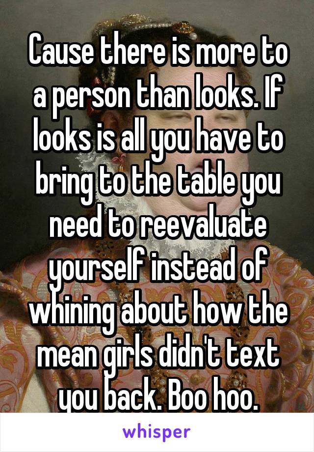 Cause there is more to a person than looks. If looks is all you have to bring to the table you need to reevaluate yourself instead of whining about how the mean girls didn't text you back. Boo hoo.