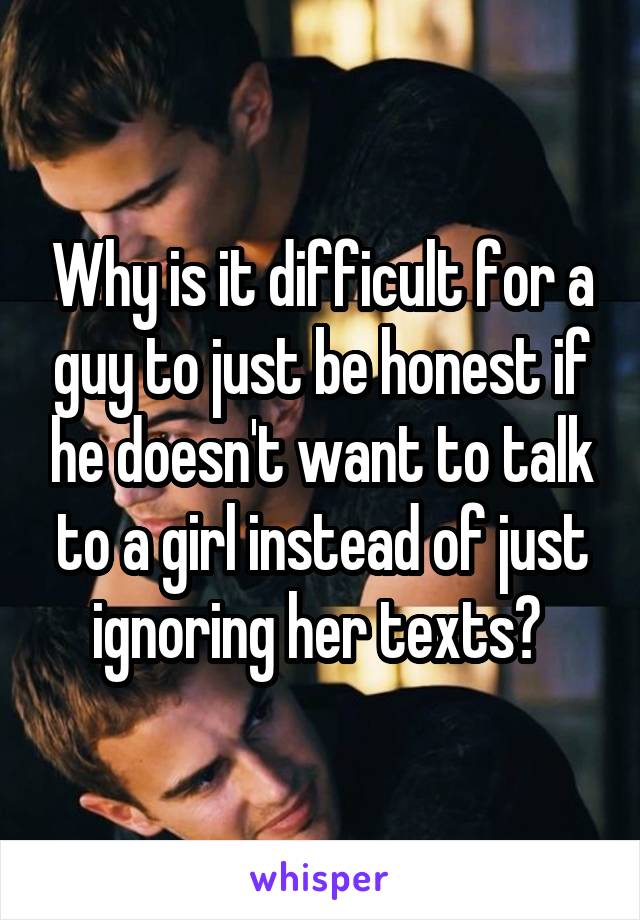 Why is it difficult for a guy to just be honest if he doesn't want to talk to a girl instead of just ignoring her texts? 