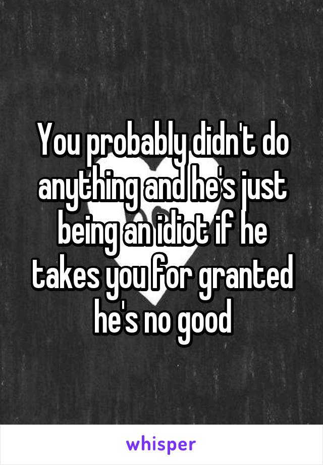 You probably didn't do anything and he's just being an idiot if he takes you for granted he's no good