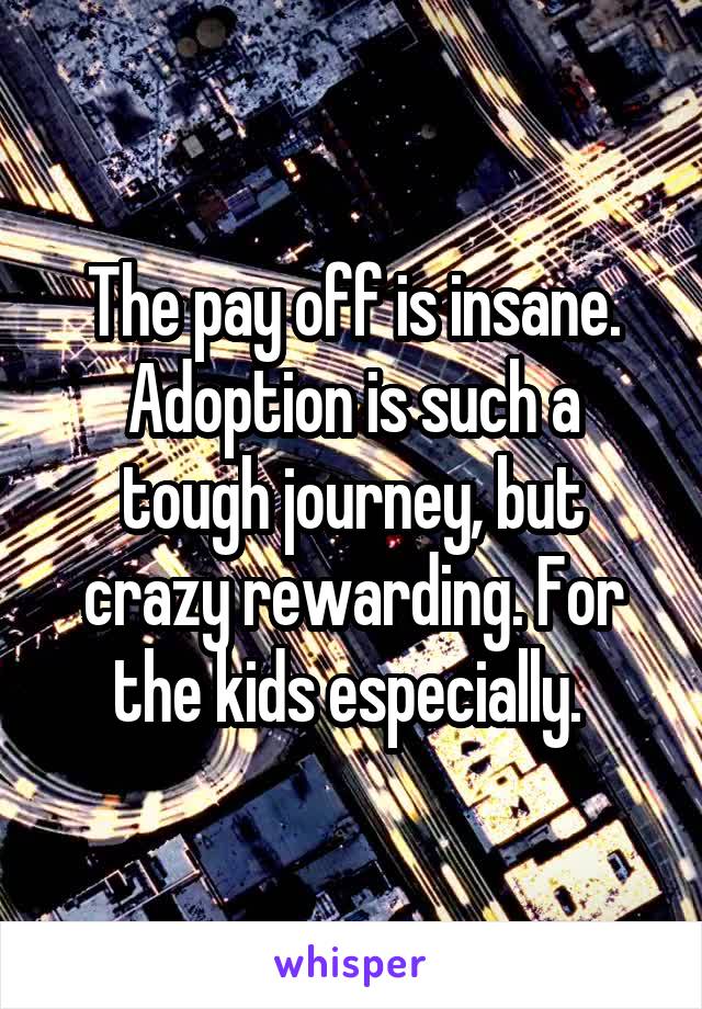 The pay off is insane. Adoption is such a tough journey, but crazy rewarding. For the kids especially. 