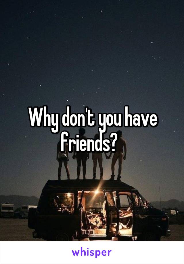 Why don't you have friends?  