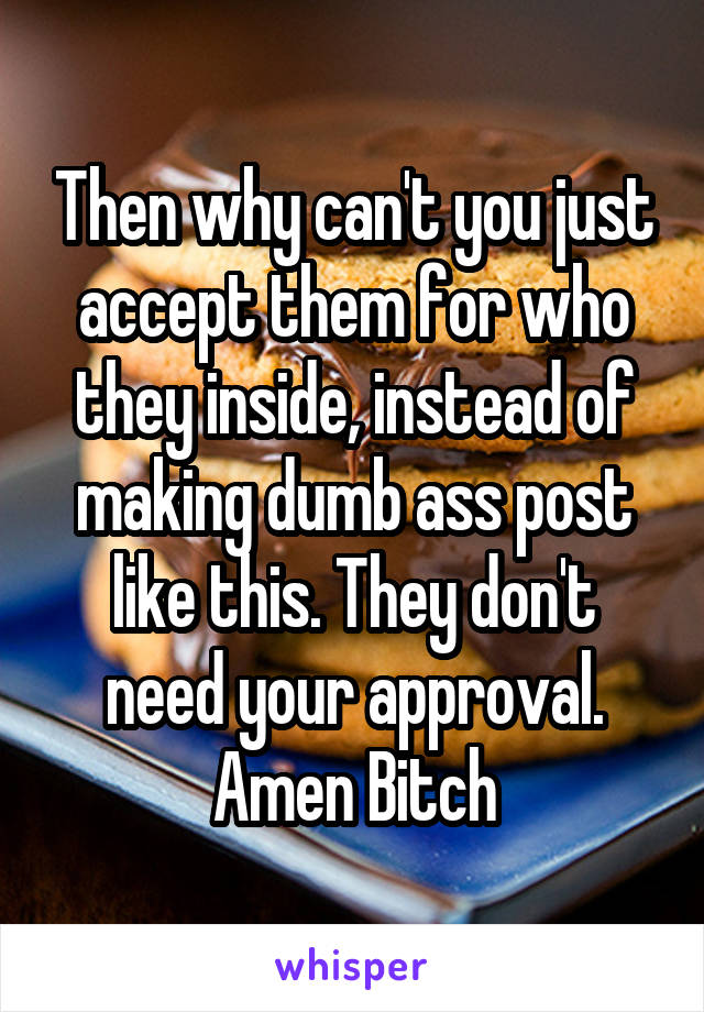 Then why can't you just accept them for who they inside, instead of making dumb ass post like this. They don't need your approval. Amen Bitch