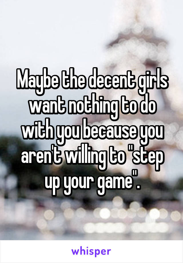Maybe the decent girls want nothing to do with you because you aren't willing to "step up your game".