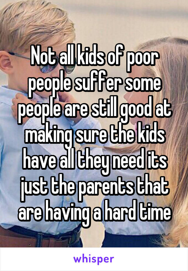 Not all kids of poor people suffer some people are still good at making sure the kids have all they need its just the parents that are having a hard time