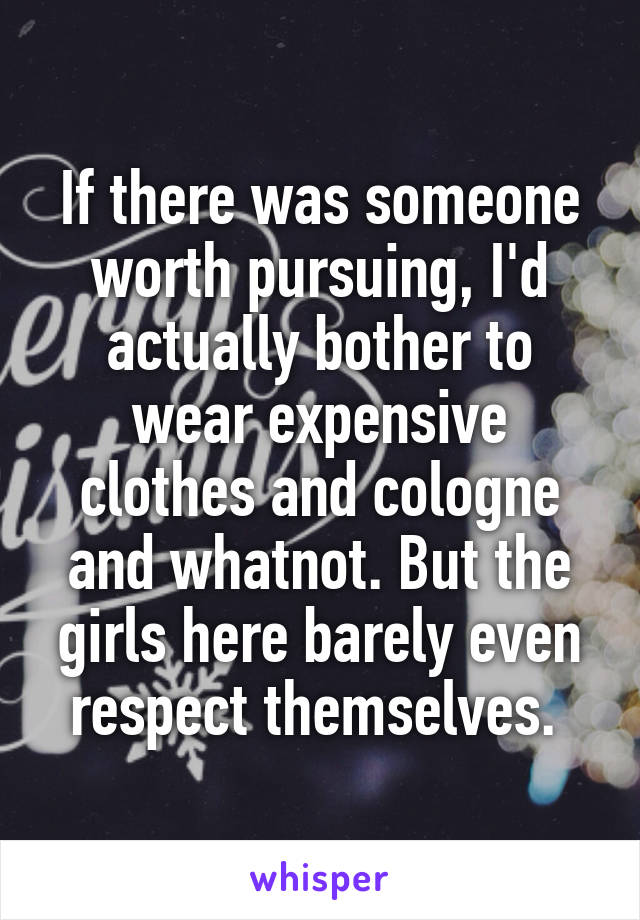 If there was someone worth pursuing, I'd actually bother to wear expensive clothes and cologne and whatnot. But the girls here barely even respect themselves. 