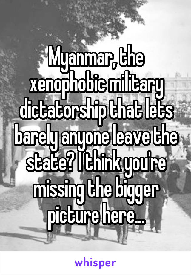 Myanmar, the xenophobic military dictatorship that lets barely anyone leave the state? I think you're missing the bigger picture here...