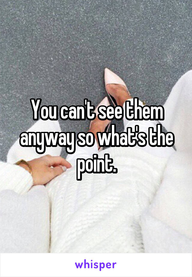 You can't see them anyway so what's the point.