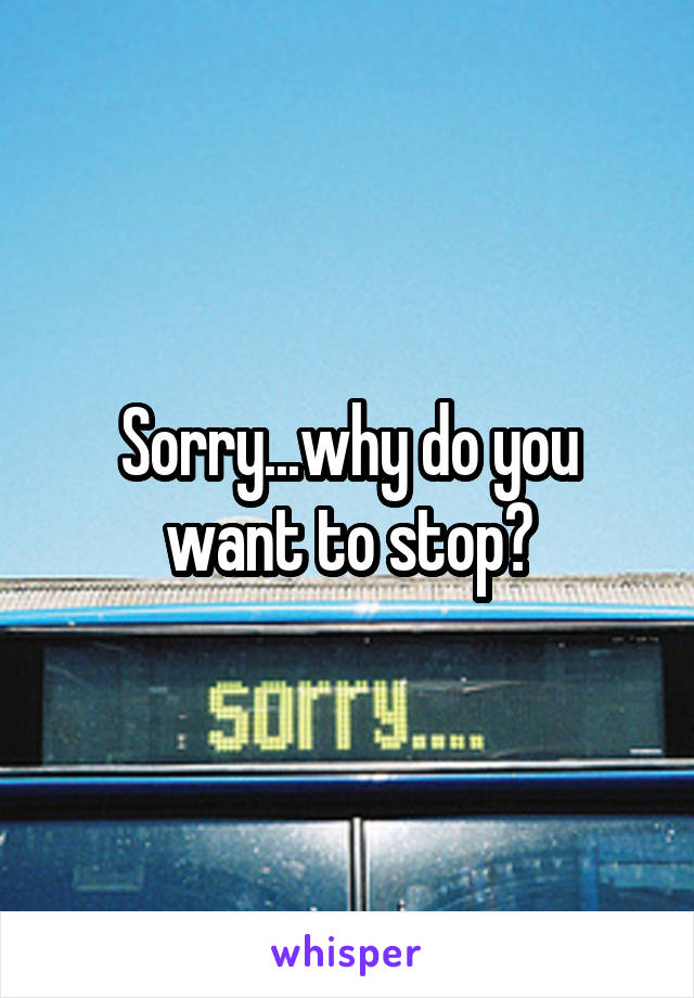 Sorry...why do you want to stop?