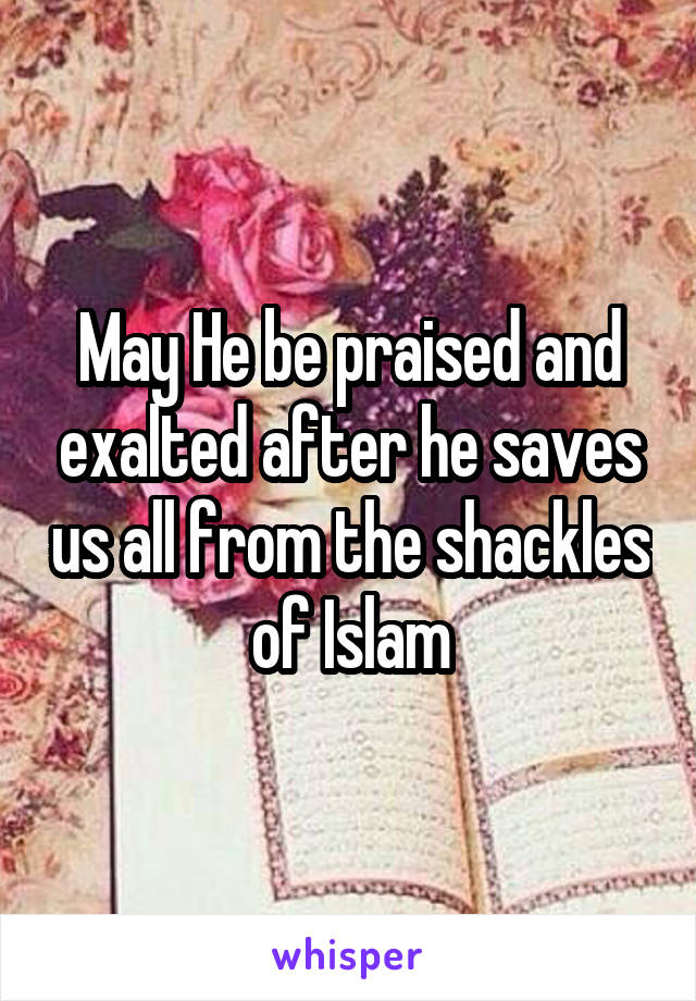 May He be praised and exalted after he saves us all from the shackles of Islam