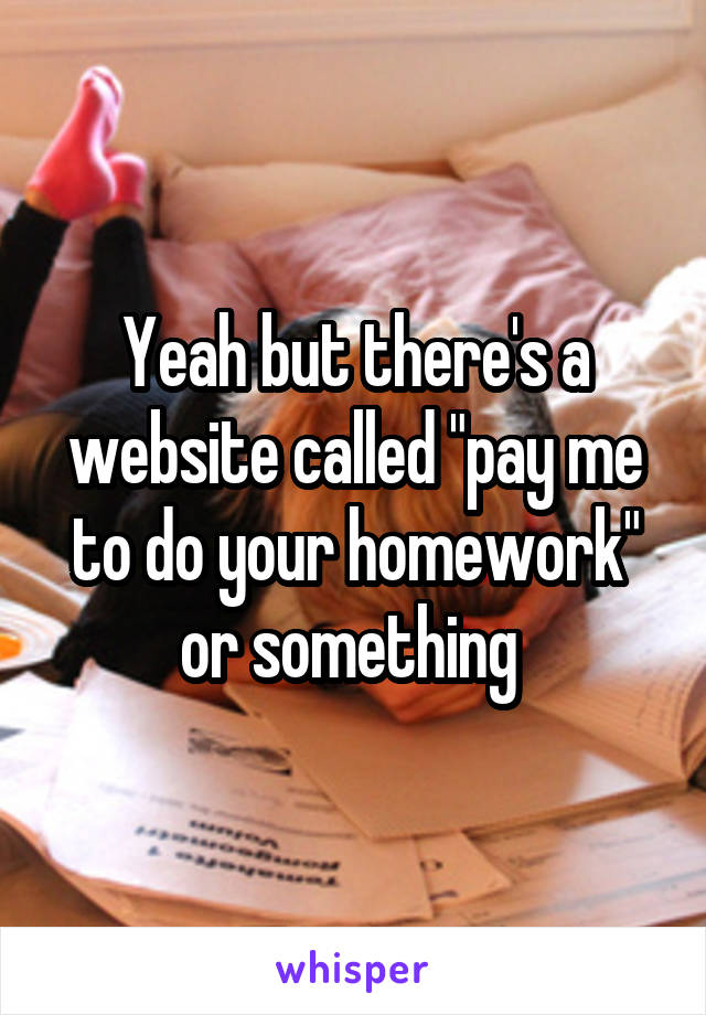 Yeah but there's a website called "pay me to do your homework" or something 