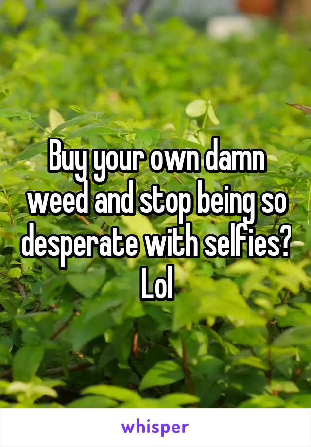 Buy your own damn weed and stop being so desperate with selfies? Lol