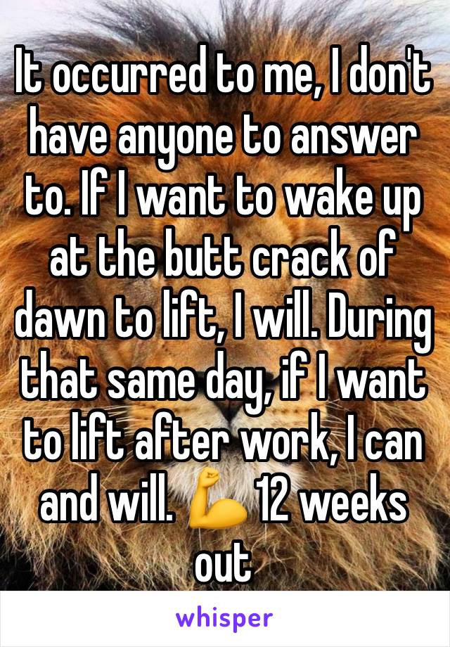 It occurred to me, I don't have anyone to answer to. If I want to wake up at the butt crack of dawn to lift, I will. During that same day, if I want to lift after work, I can and will. 💪 12 weeks out