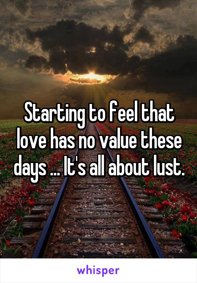 Starting to feel that love has no value these days ... It's all about lust.