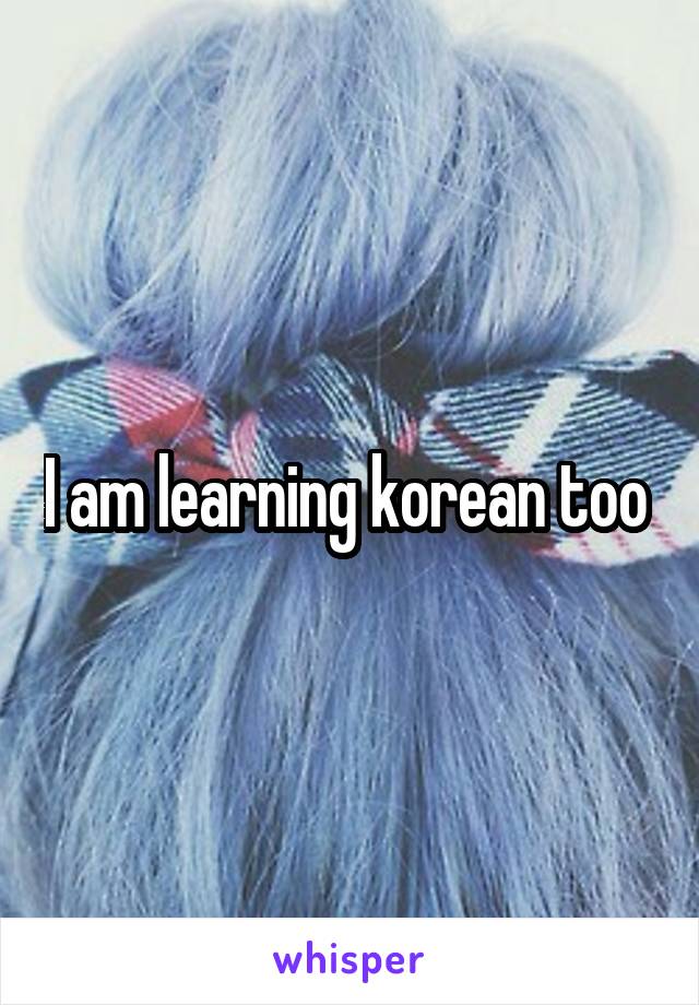 I am learning korean too 