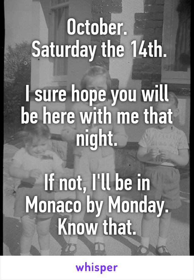 October.
 Saturday the 14th.

I sure hope you will be here with me that night.

If not, I'll be in Monaco by Monday. Know that.
