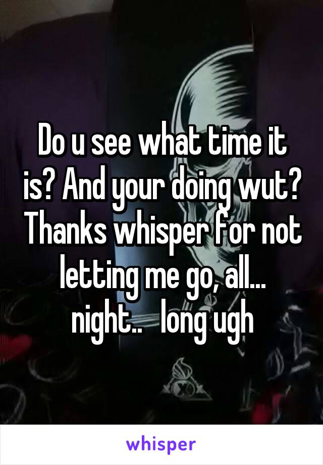 Do u see what time it is? And your doing wut? Thanks whisper for not letting me go, all... night..   long ugh