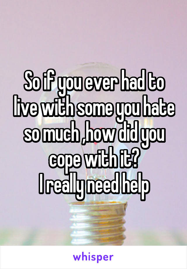 So if you ever had to live with some you hate so much ,how did you cope with it?
I really need help