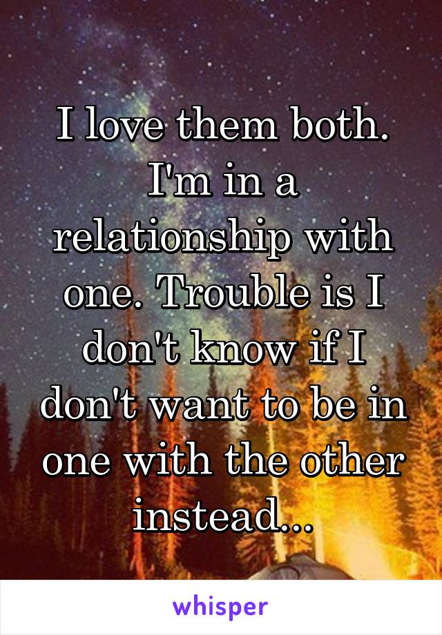 I love them both. I'm in a relationship with one. Trouble is I don't know if I don't want to be in one with the other instead...