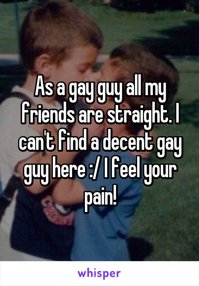 As a gay guy all my friends are straight. I can't find a decent gay guy here :/ I feel your pain!