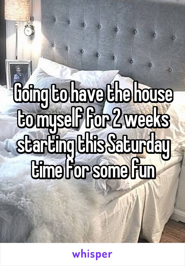 Going to have the house to myself for 2 weeks starting this Saturday time for some fun