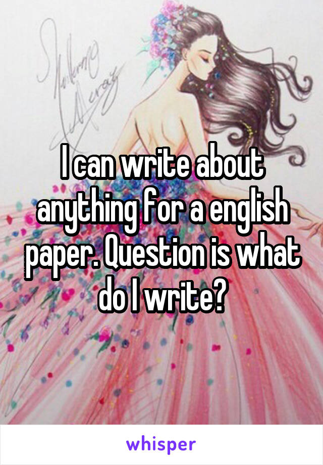 I can write about anything for a english paper. Question is what do I write?