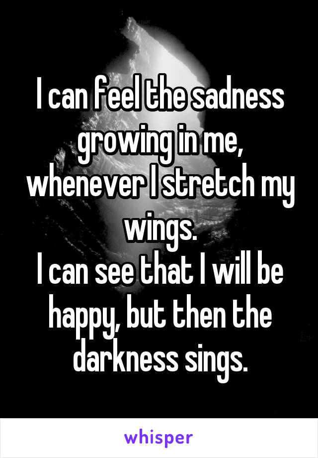 I can feel the sadness growing in me, whenever I stretch my wings.
I can see that I will be happy, but then the darkness sings.