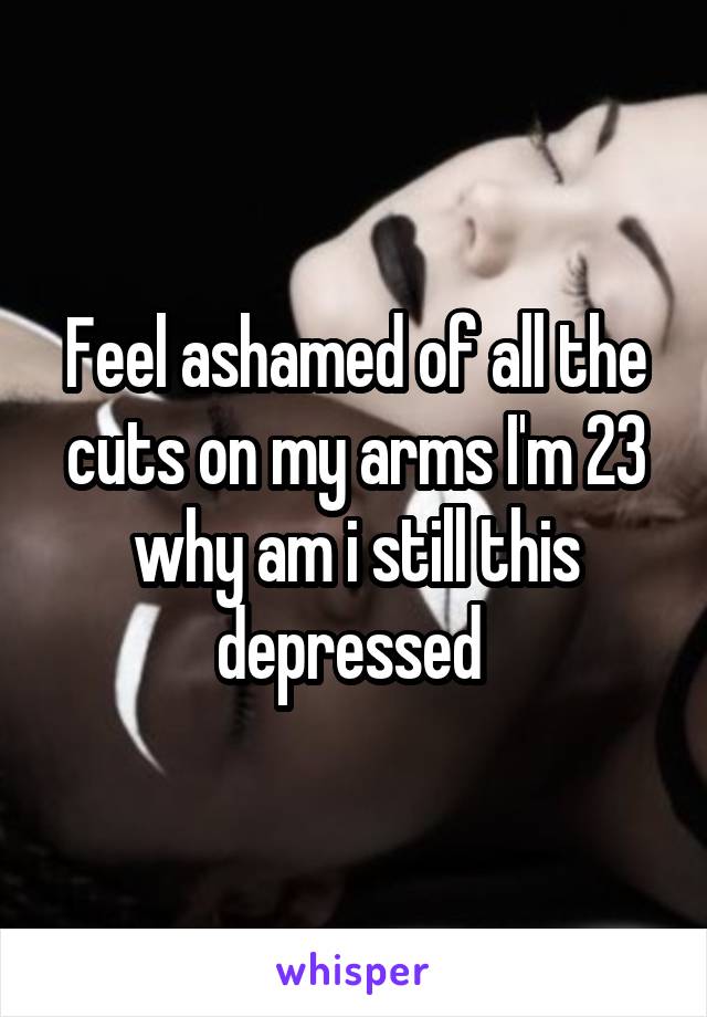 Feel ashamed of all the cuts on my arms I'm 23 why am i still this depressed 