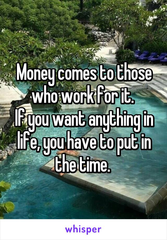 Money comes to those who work for it. 
If you want anything in life, you have to put in the time. 