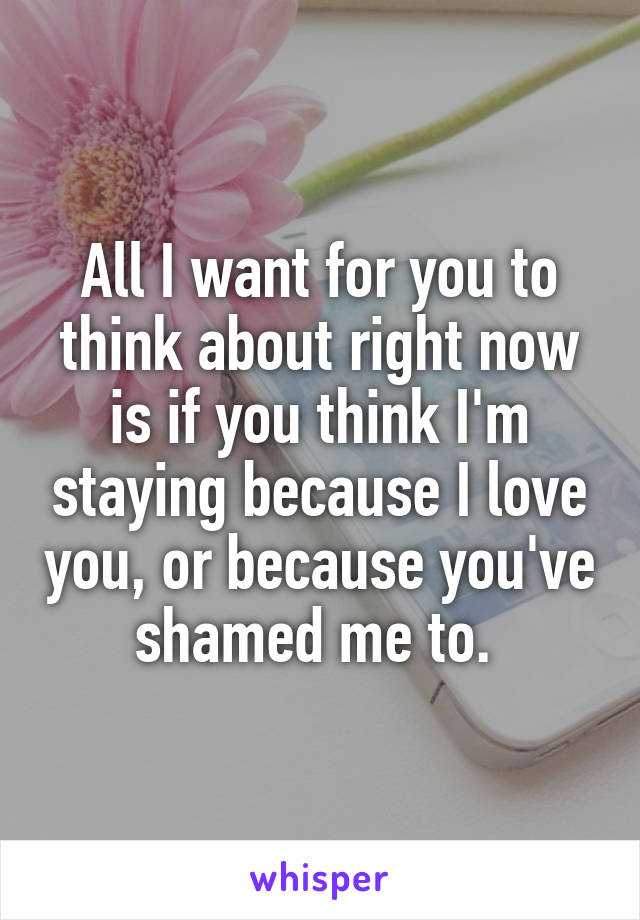 All I want for you to think about right now is if you think I'm staying because I love you, or because you've shamed me to. 