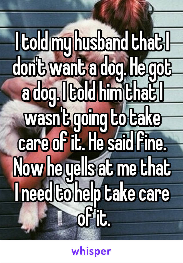 I told my husband that I don't want a dog. He got a dog. I told him that I wasn't going to take care of it. He said fine. Now he yells at me that I need to help take care
 of it.