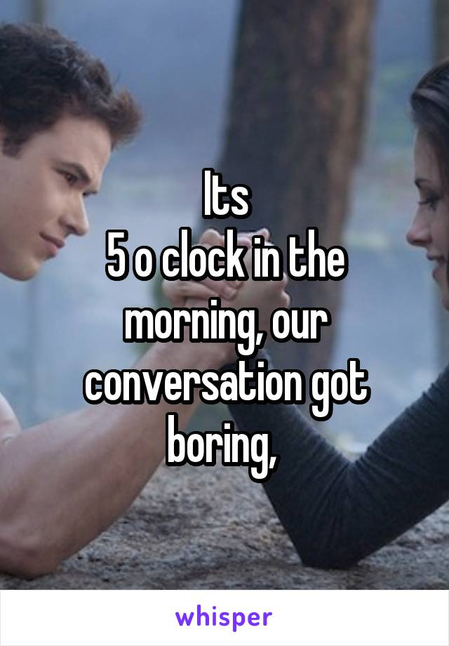 Its
5 o clock in the morning, our conversation got boring, 