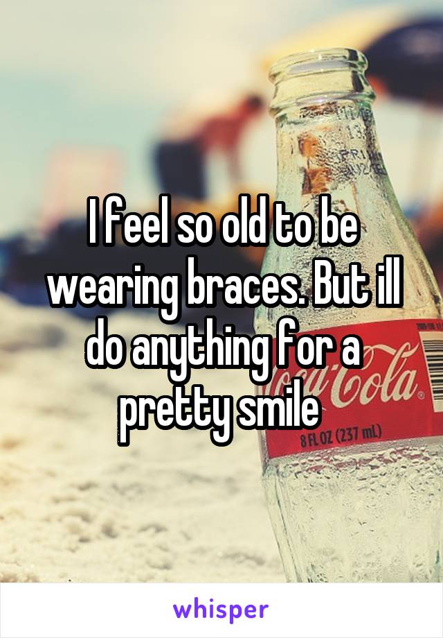 I feel so old to be wearing braces. But ill do anything for a pretty smile 