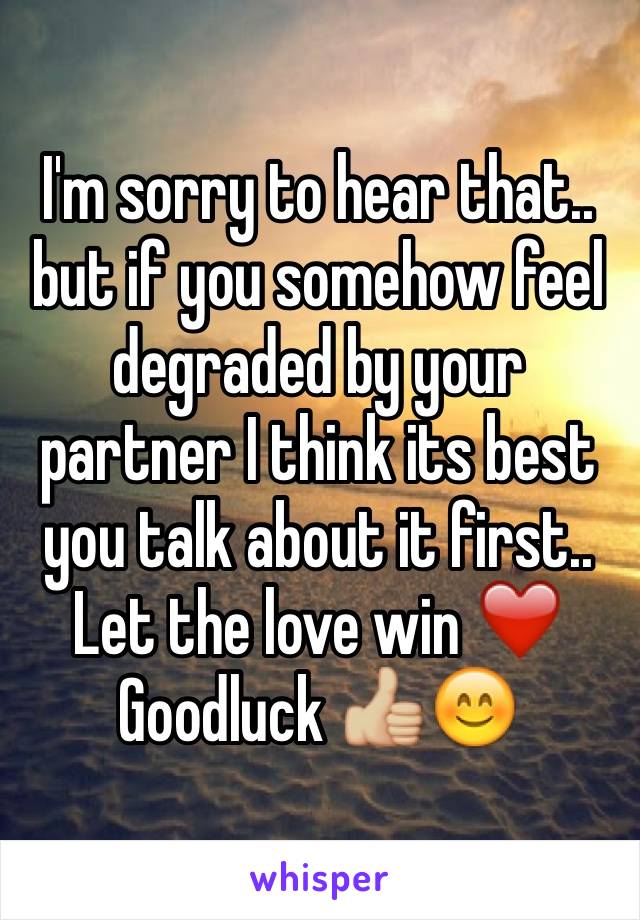 I'm sorry to hear that.. but if you somehow feel degraded by your partner I think its best you talk about it first.. Let the love win ❤️ Goodluck 👍🏼😊