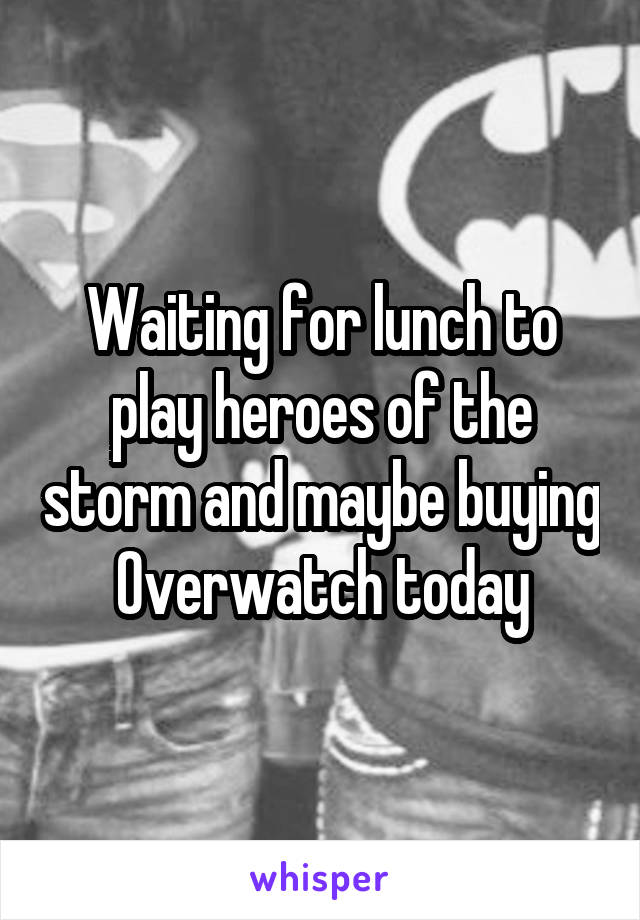 Waiting for lunch to play heroes of the storm and maybe buying Overwatch today