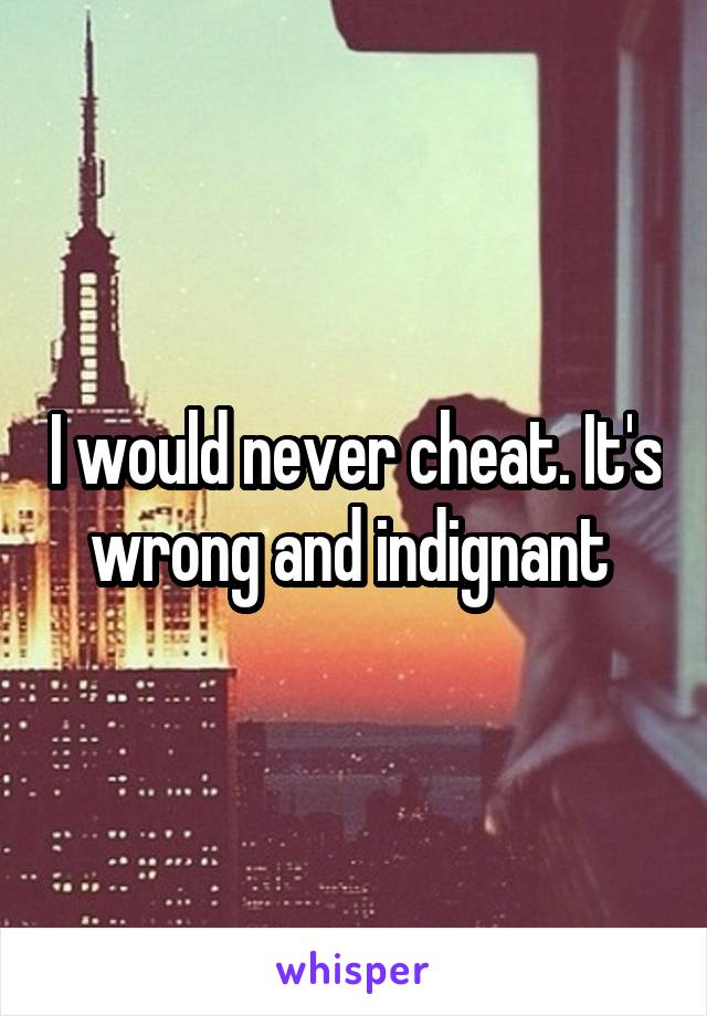 I would never cheat. It's wrong and indignant 