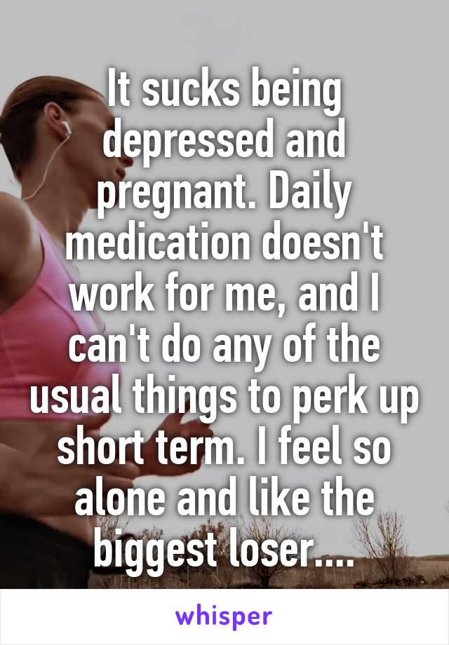 It sucks being depressed and pregnant. Daily medication doesn't work for me, and I can't do any of the usual things to perk up short term. I feel so alone and like the biggest loser....