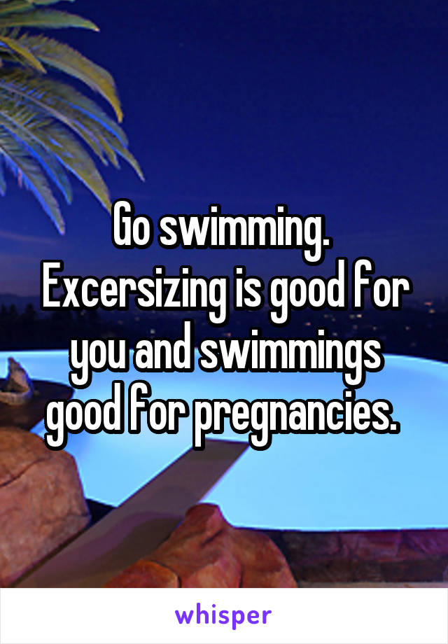 Go swimming. 
Excersizing is good for you and swimmings good for pregnancies. 