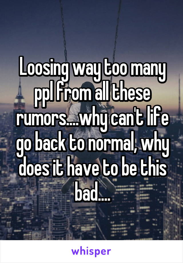 Loosing way too many ppl from all these rumors....why can't life go back to normal, why does it have to be this bad....