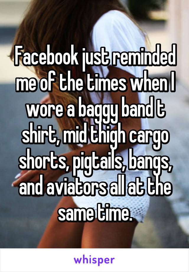 Facebook just reminded me of the times when I wore a baggy band t shirt, mid thigh cargo shorts, pigtails, bangs, and aviators all at the same time.