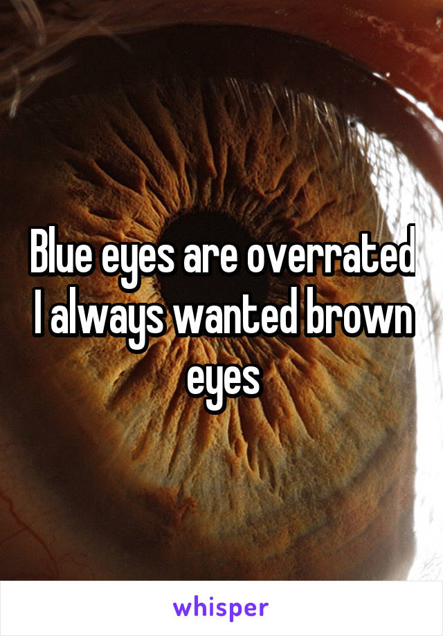 Blue eyes are overrated I always wanted brown eyes