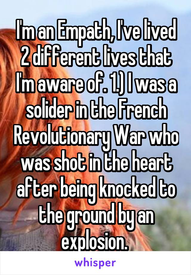 I'm an Empath, I've lived 2 different lives that I'm aware of. 1.) I was a solider in the French Revolutionary War who was shot in the heart after being knocked to the ground by an explosion. 