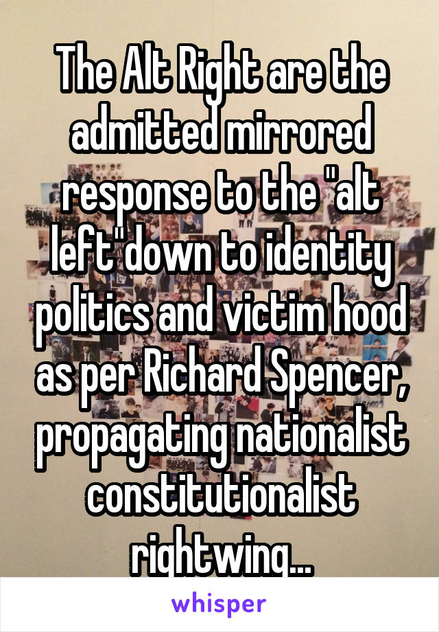 The Alt Right are the admitted mirrored response to the "alt left"down to identity politics and victim hood as per Richard Spencer, propagating nationalist constitutionalist rightwing...