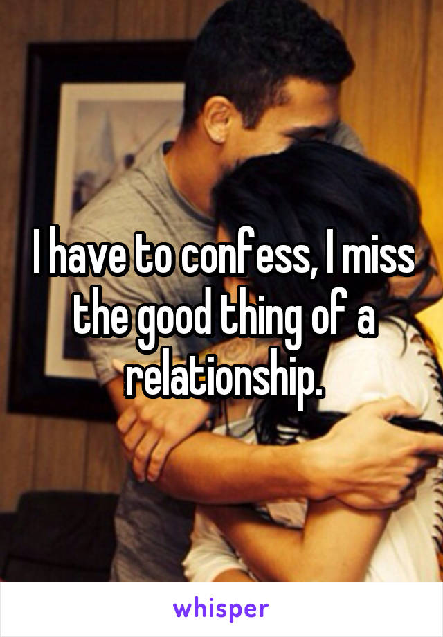 I have to confess, I miss the good thing of a relationship.