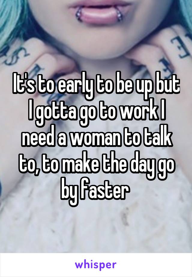 It's to early to be up but I gotta go to work I need a woman to talk to, to make the day go by faster 