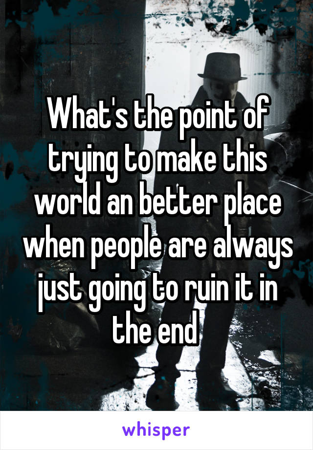 What's the point of trying to make this world an better place when people are always just going to ruin it in the end 